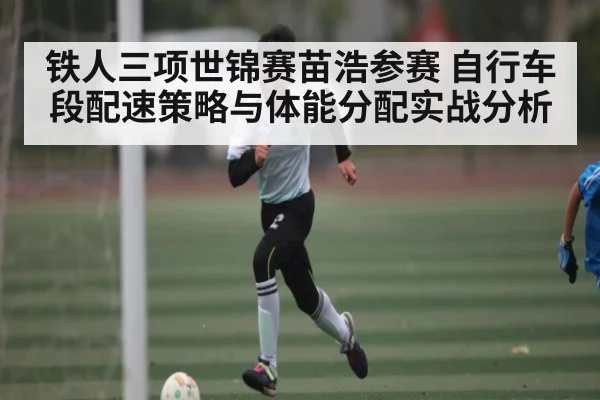 铁人三项世锦赛苗浩参赛 自行车段配速策略与体能分配实战分析